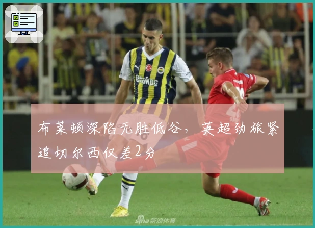 布莱顿深陷无胜低谷，英超劲旅紧追切尔西仅差2分