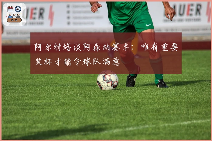 阿尔特塔谈阿森纳赛季：唯有重要奖杯才能令球队满意
