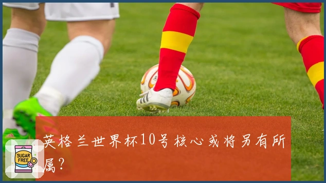 英格兰世界杯10号核心或将另有所属？