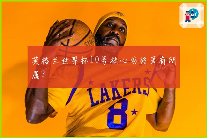 英格兰世界杯10号核心或将另有所属？